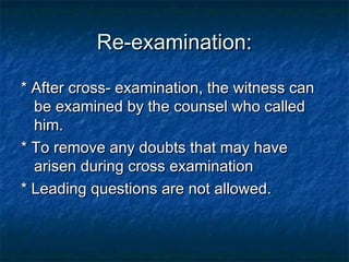 Re-examination:Re-examination:
* After cross- examination, the witness can* After cross- examination, the witness can
be examined by the counsel who calledbe examined by the counsel who called
him.him.
* To remove any doubts that may have* To remove any doubts that may have
arisen during cross examinationarisen during cross examination
* Leading questions are not allowed.* Leading questions are not allowed.
 