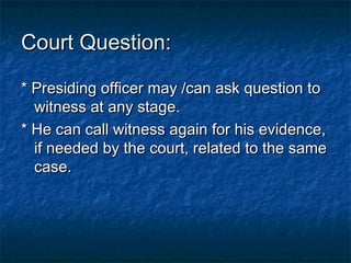 Court Question:Court Question:
* Presiding officer may /can ask question to* Presiding officer may /can ask question to
witness at any stage.witness at any stage.
* He can call witness again for his evidence,* He can call witness again for his evidence,
if needed by the court, related to the sameif needed by the court, related to the same
case.case.
 