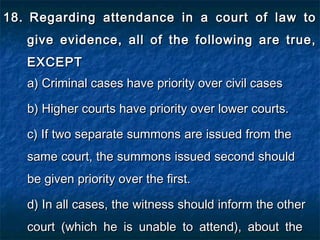 18.18. Regarding attendance in a court of law toRegarding attendance in a court of law to
give evidence, all of the following are true,give evidence, all of the following are true,
EXCEPTEXCEPT
a) Criminal cases have priority over civil casesa) Criminal cases have priority over civil cases
b) Higher courts have priority over lower courts.b) Higher courts have priority over lower courts.
c) If two separate summons are issued from thec) If two separate summons are issued from the
same court, the summons issued second shouldsame court, the summons issued second should
be given priority over the first.be given priority over the first.
d) In all cases, the witness should inform the otherd) In all cases, the witness should inform the other
court (which he is unable to attend), about thecourt (which he is unable to attend), about the
 