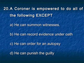20.20. A Coroner is empowered to do all ofA Coroner is empowered to do all of
the following EXCEPTthe following EXCEPT
a) He can summon witnesses.a) He can summon witnesses.
b) He can record evidence under oathb) He can record evidence under oath
c) He can order for an autopsyc) He can order for an autopsy
d) He can punish the guiltyd) He can punish the guilty
 