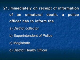 21.21. Immediately on receipt of informationImmediately on receipt of information
of an unnatural death, a policeof an unnatural death, a police
officer has to inform theofficer has to inform the
a) District collectora) District collector
b) Superintendent of Policeb) Superintendent of Police
c) Magistratec) Magistrate
d) District Health Officerd) District Health Officer
 