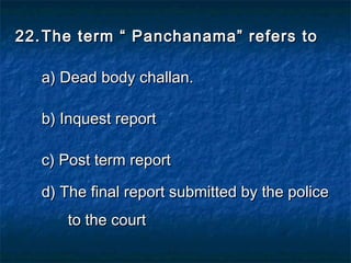 22.22. The term “ Panchanama” refers toThe term “ Panchanama” refers to
a) Dead body challan.a) Dead body challan.
b) Inquest reportb) Inquest report
c) Post term reportc) Post term report
d) The final report submitted by the policed) The final report submitted by the police
to the courtto the court
 
