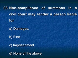 23.23. Non-compliance of summons in aNon-compliance of summons in a
civil court may render a person liablecivil court may render a person liable
forfor
a) Damages.a) Damages.
b) Fineb) Fine
c) Imprisonmentc) Imprisonment
d) None of the aboved) None of the above
 