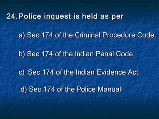 24.24. Police inquest is held as perPolice inquest is held as per
a) Sec 174 of the Criminal Procedure Code.a) Sec 174 of the Criminal Procedure Code.
b) Sec 174 of the Indian Penal Codeb) Sec 174 of the Indian Penal Code
c)c) Sec 174 of the Indian Evidence ActSec 174 of the Indian Evidence Act
d) Sec 174 of the Police Manuald) Sec 174 of the Police Manual
 