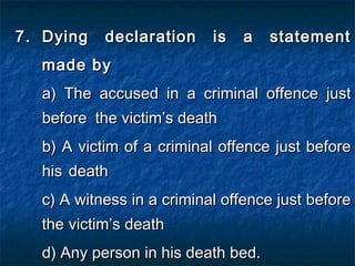 7.7. Dying declaration is a statementDying declaration is a statement
made bymade by
a) The accused in a criminal offence justa) The accused in a criminal offence just
beforebefore the victim’s deaththe victim’s death
b) A victim of a criminal offence just beforeb) A victim of a criminal offence just before
hishis deathdeath
c) A witness in a criminal offence just beforec) A witness in a criminal offence just before
thethe victim’s deathvictim’s death
d) Any person in his death bed.d) Any person in his death bed.
 