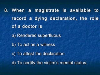 8.8. When a magistrate is available toWhen a magistrate is available to
record a dying declaration, the rolerecord a dying declaration, the role
of a doctor isof a doctor is
a) Rendered superfluousa) Rendered superfluous
b) To act as a witnessb) To act as a witness
c) To attest the declarationc) To attest the declaration
d) To certify the victim’s mental status.d) To certify the victim’s mental status.
 