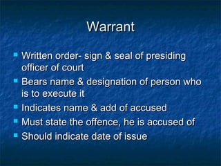 WarrantWarrant
 Written order- sign & seal of presidingWritten order- sign & seal of presiding
officer of courtofficer of court
 Bears name & designation of person whoBears name & designation of person who
is to execute itis to execute it
 Indicates name & add of accusedIndicates name & add of accused
 Must state the offence, he is accused ofMust state the offence, he is accused of
 Should indicate date of issueShould indicate date of issue
 