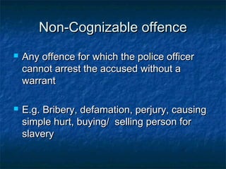 Non-Cognizable offenceNon-Cognizable offence
 Any offence for which the police officerAny offence for which the police officer
cannot arrest the accused without acannot arrest the accused without a
warrantwarrant
 E.g. Bribery, defamation, perjury, causingE.g. Bribery, defamation, perjury, causing
simple hurt, buying/ selling person forsimple hurt, buying/ selling person for
slaveryslavery
 