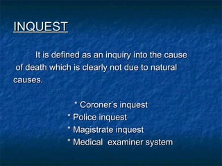INQUESTINQUEST
It is defined as an inquiry into the causeIt is defined as an inquiry into the cause
of death which is clearly not due to naturalof death which is clearly not due to natural
causes.causes.
* Coroner’s inquest* Coroner’s inquest
* Police inquest* Police inquest
* Magistrate inquest* Magistrate inquest
* Medical examiner system* Medical examiner system
 