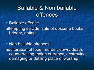 Bailable & Non bailableBailable & Non bailable
offencesoffences
 Bailable offenceBailable offence
attempting suicide, sale of obscene books,attempting suicide, sale of obscene books,
bribery, riotingbribery, rioting
 Non bailable offences:Non bailable offences:
adulteration of food, murder, dowry death,adulteration of food, murder, dowry death,
counterfeiting Indian currency, destroying,counterfeiting Indian currency, destroying,
damaging or defiling place of worshipdamaging or defiling place of worship
 