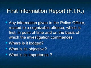 First Information Report (F.I.R.)First Information Report (F.I.R.)
 Any information given to the Police Officer,Any information given to the Police Officer,
related to a cognizable offence, which isrelated to a cognizable offence, which is
first, in point of time and on the basis offirst, in point of time and on the basis of
which the investigation commenceswhich the investigation commences
 Where is it lodged?Where is it lodged?
 What is its objective?What is its objective?
 What is its importance ?What is its importance ?
 