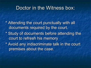 Doctor in the Witness box:Doctor in the Witness box:
* Attending the court punctually with all* Attending the court punctually with all
documents required by the court.documents required by the court.
* Study of documents before attending the* Study of documents before attending the
court to refresh his memorycourt to refresh his memory
* Avoid any indiscriminate talk in the court* Avoid any indiscriminate talk in the court
premises about the case.premises about the case.
 