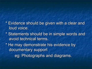 * Evidence should be given with a clear and* Evidence should be given with a clear and
loud voice.loud voice.
* Statements should be in simple words and* Statements should be in simple words and
avoid technical terms.avoid technical terms.
* He may demonstrate his evidence by* He may demonstrate his evidence by
documentary supportdocumentary support
eg: Photographs and diagrams.eg: Photographs and diagrams.
 