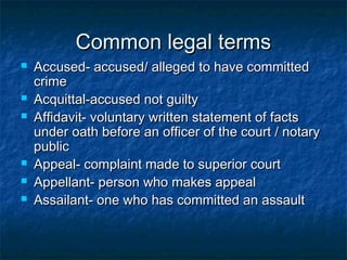 Common legal termsCommon legal terms
 Accused- accused/ alleged to have committedAccused- accused/ alleged to have committed
crimecrime
 Acquittal-accused not guiltyAcquittal-accused not guilty
 Affidavit- voluntary written statement of factsAffidavit- voluntary written statement of facts
under oath before an officer of the court / notaryunder oath before an officer of the court / notary
publicpublic
 Appeal- complaint made to superior courtAppeal- complaint made to superior court
 Appellant- person who makes appealAppellant- person who makes appeal
 Assailant- one who has committed an assaultAssailant- one who has committed an assault
 