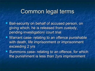 Common legal termsCommon legal terms
 Bail-security on behalf of accused person, onBail-security on behalf of accused person, on
giving which, he is released from custody,giving which, he is released from custody,
pending investigation/ court trialpending investigation/ court trial
 Warrant case- relating to an offence punishableWarrant case- relating to an offence punishable
with death, life imprisonment or imprisonmentwith death, life imprisonment or imprisonment
exceeding 2 yrsexceeding 2 yrs
 Summons case- relating to an offence, for whichSummons case- relating to an offence, for which
the punishment is less than 2yrs imprisonmentthe punishment is less than 2yrs imprisonment
 