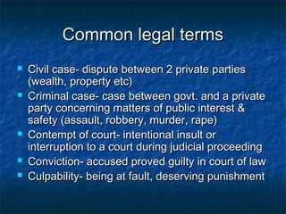 Common legal termsCommon legal terms
 Civil case- dispute between 2 private partiesCivil case- dispute between 2 private parties
(wealth, property etc)(wealth, property etc)
 Criminal case- case between govt. and a privateCriminal case- case between govt. and a private
party concerning matters of public interest &party concerning matters of public interest &
safety (assault, robbery, murder, rape)safety (assault, robbery, murder, rape)
 Contempt of court- intentional insult orContempt of court- intentional insult or
interruption to a court during judicial proceedinginterruption to a court during judicial proceeding
 Conviction- accused proved guilty in court of lawConviction- accused proved guilty in court of law
 Culpability- being at fault, deserving punishmentCulpability- being at fault, deserving punishment
 