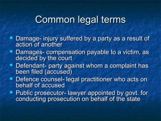 Common legal termsCommon legal terms
 Damage- injury suffered by a party as a result ofDamage- injury suffered by a party as a result of
action of anotheraction of another
 Damages- compensation payable to a victim, asDamages- compensation payable to a victim, as
decided by the courtdecided by the court
 Defendant- party against whom a complaint hasDefendant- party against whom a complaint has
been filed (accused)been filed (accused)
 Defence counsel- legal practitioner who acts onDefence counsel- legal practitioner who acts on
behalf of accusedbehalf of accused
 Public prosecutor- lawyer appointed by govt. forPublic prosecutor- lawyer appointed by govt. for
conducting prosecution on behalf of the stateconducting prosecution on behalf of the state
 