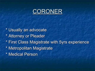 CORONERCORONER
* Usually an advocate* Usually an advocate
* Attorney or Pleader* Attorney or Pleader
* First Class Magistrate with 5yrs experience* First Class Magistrate with 5yrs experience
* Metropolitan Magistrate* Metropolitan Magistrate
* Medical Person* Medical Person
 