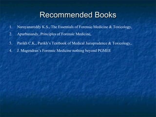 Recommended BooksRecommended Books
1. Narayanareddy K.S., The Essentials of Forensic Medicine & Toxicology,
2. Apurbanandy, Principles of Forensic Medicine,
3. Parikh C.K., Parikh’s Textbook of Medical Jurisprudence & Toxicology,.
4. J. Magendran’s Forensic Medicine nothing beyond PGMEE
 