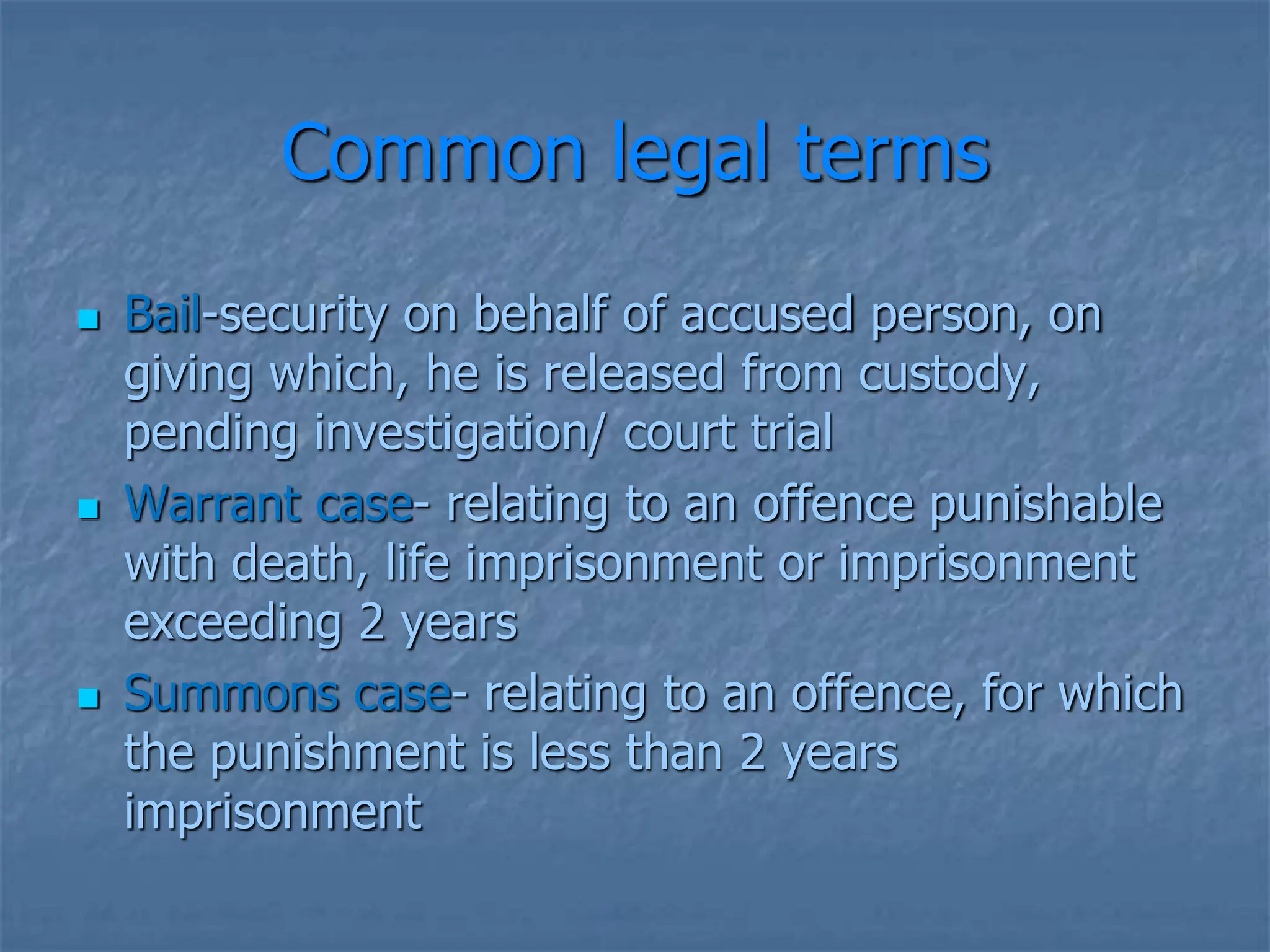 Common legal terms
 Bail-security on behalf of accused person, on
giving which, he is released from custody,
pending investigation/ court trial
 Warrant case- relating to an offence punishable
with death, life imprisonment or imprisonment
exceeding 2 years
 Summons case- relating to an offence, for which
the punishment is less than 2 years
imprisonment
 