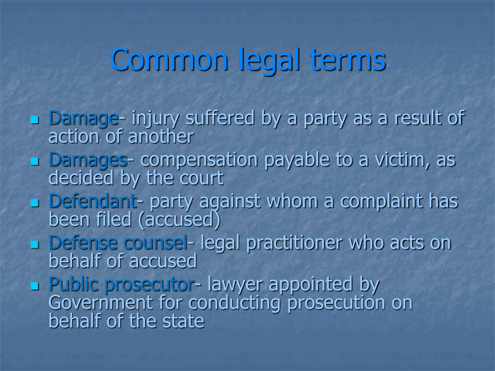 Common legal terms
 Damage- injury suffered by a party as a result of
action of another
 Damages- compensation payable to a victim, as
decided by the court
 Defendant- party against whom a complaint has
been filed (accused)
 Defense counsel- legal practitioner who acts on
behalf of accused
 Public prosecutor- lawyer appointed by
Government for conducting prosecution on
behalf of the state
 