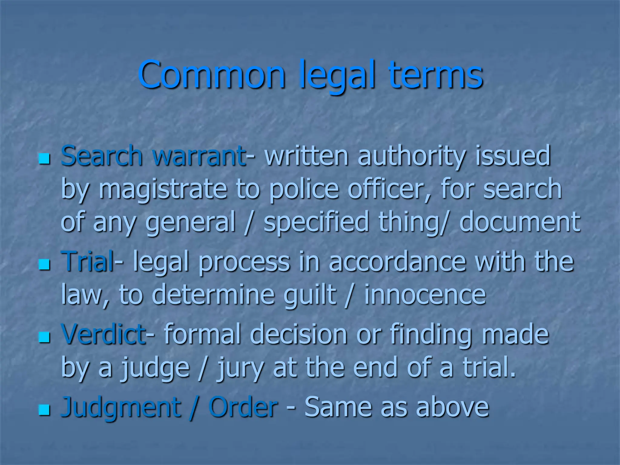 Common legal terms
 Search warrant- written authority issued
by magistrate to police officer, for search
of any general / specified thing/ document
 Trial- legal process in accordance with the
law, to determine guilt / innocence
 Verdict- formal decision or finding made
by a judge / jury at the end of a trial.
 Judgment / Order - Same as above
 