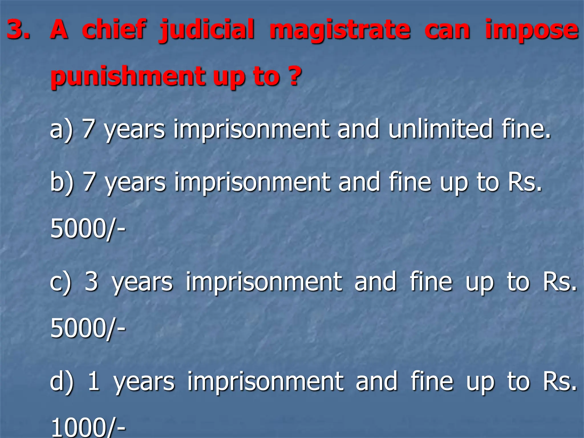 3. A chief judicial magistrate can impose
punishment up to ?
a) 7 years imprisonment and unlimited fine.
b) 7 years imprisonment and fine up to Rs.
5000/-
c) 3 years imprisonment and fine up to Rs.
5000/-
d) 1 years imprisonment and fine up to Rs.
1000/-
 