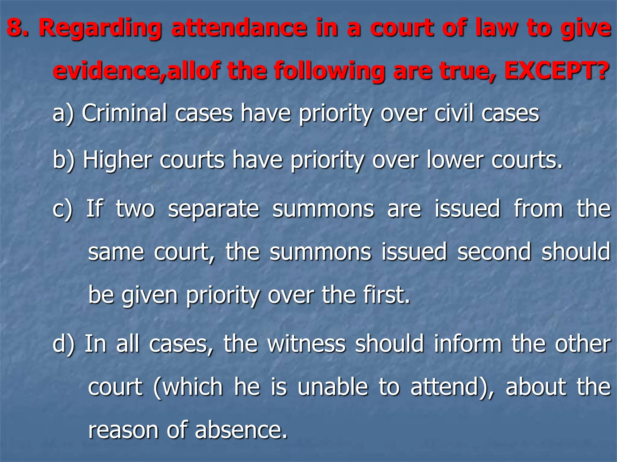 8. Regarding attendance in a court of law to give
evidence,allof the following are true, EXCEPT?
a) Criminal cases have priority over civil cases
b) Higher courts have priority over lower courts.
c) If two separate summons are issued from the
same court, the summons issued second should
be given priority over the first.
d) In all cases, the witness should inform the other
court (which he is unable to attend), about the
reason of absence.
 