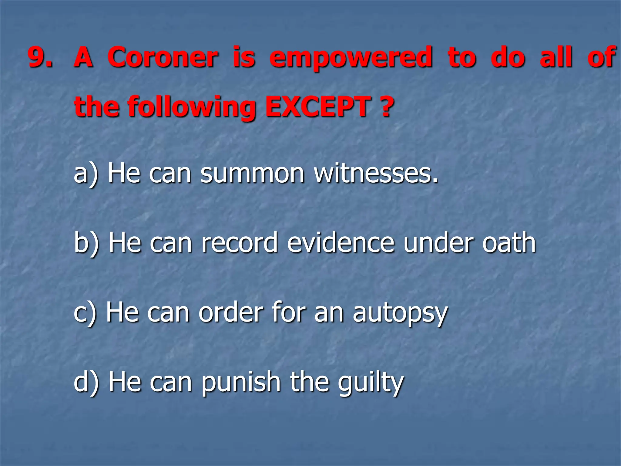 9. A Coroner is empowered to do all of
the following EXCEPT ?
a) He can summon witnesses.
b) He can record evidence under oath
c) He can order for an autopsy
d) He can punish the guilty
 