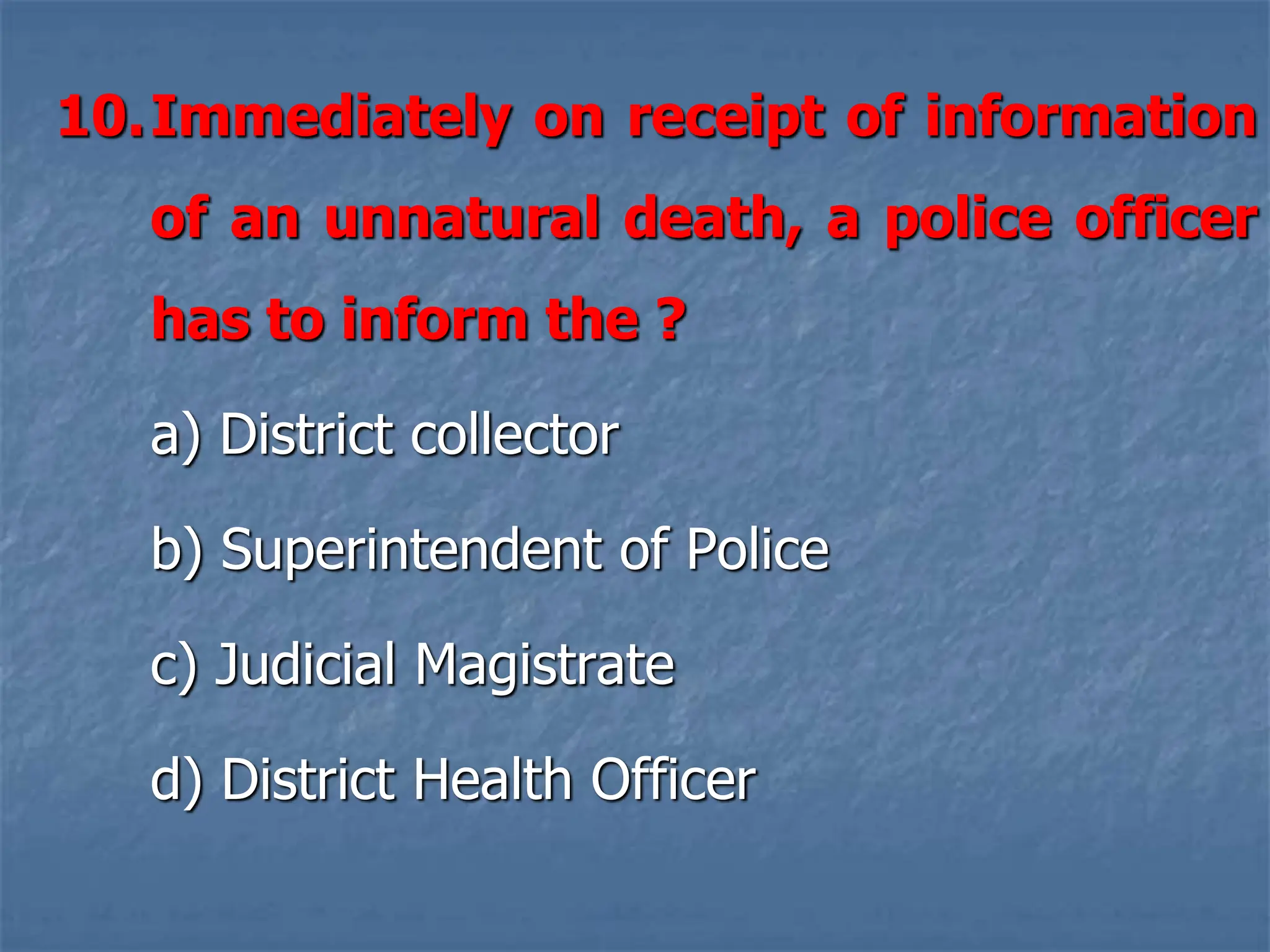 10.Immediately on receipt of information
of an unnatural death, a police officer
has to inform the ?
a) District collector
b) Superintendent of Police
c) Judicial Magistrate
d) District Health Officer
 