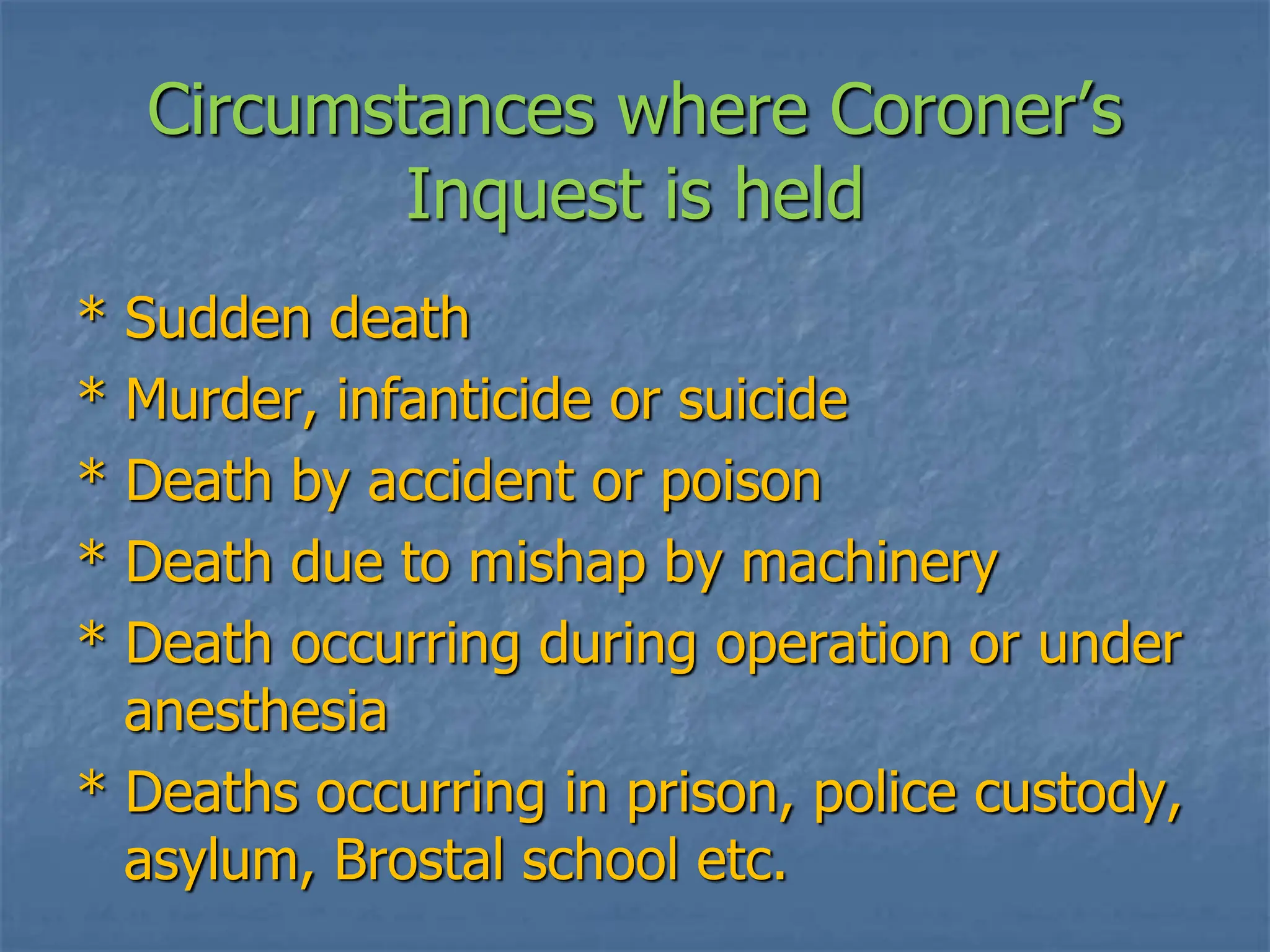 Circumstances where Coroner’s
Inquest is held
* Sudden death
* Murder, infanticide or suicide
* Death by accident or poison
* Death due to mishap by machinery
* Death occurring during operation or under
anesthesia
* Deaths occurring in prison, police custody,
asylum, Brostal school etc.
 