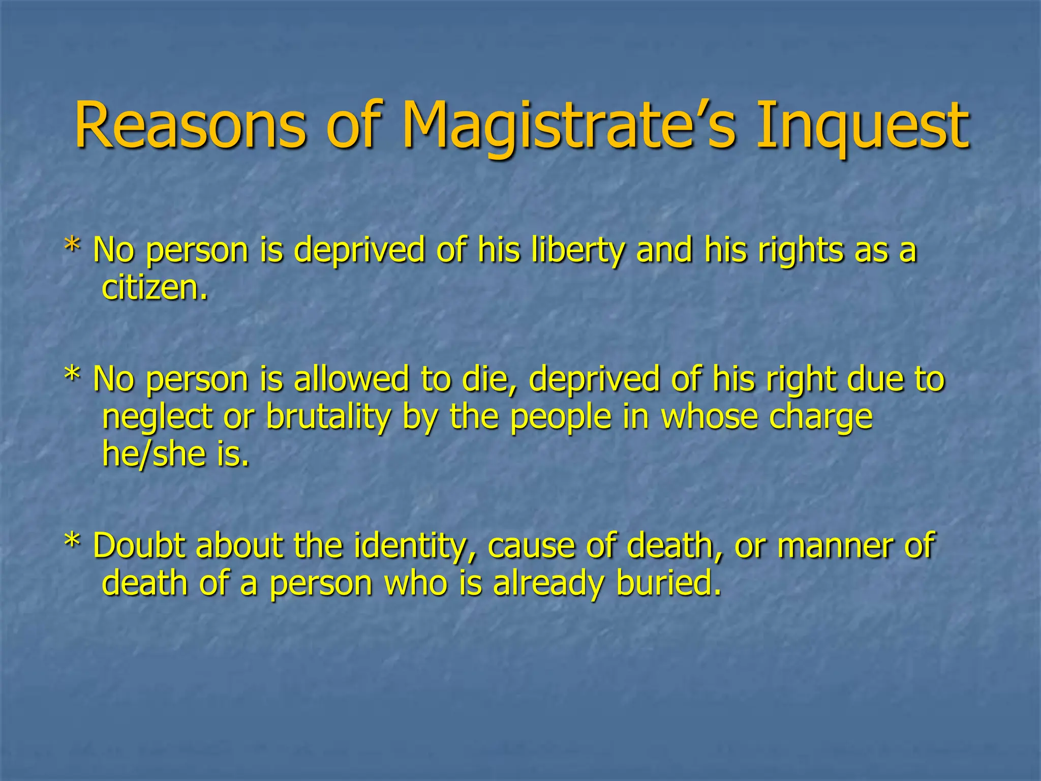 Reasons of Magistrate’s Inquest
* No person is deprived of his liberty and his rights as a
citizen.
* No person is allowed to die, deprived of his right due to
neglect or brutality by the people in whose charge
he/she is.
* Doubt about the identity, cause of death, or manner of
death of a person who is already buried.
 