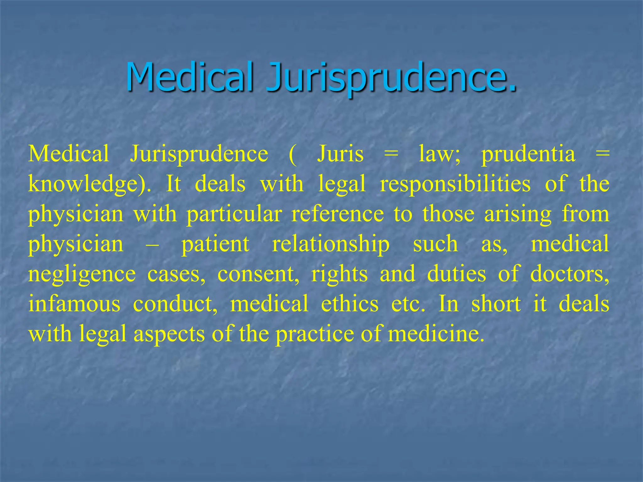 Medical Jurisprudence.
Medical Jurisprudence ( Juris = law; prudentia =
knowledge). It deals with legal responsibilities of the
physician with particular reference to those arising from
physician – patient relationship such as, medical
negligence cases, consent, rights and duties of doctors,
infamous conduct, medical ethics etc. In short it deals
with legal aspects of the practice of medicine.
 