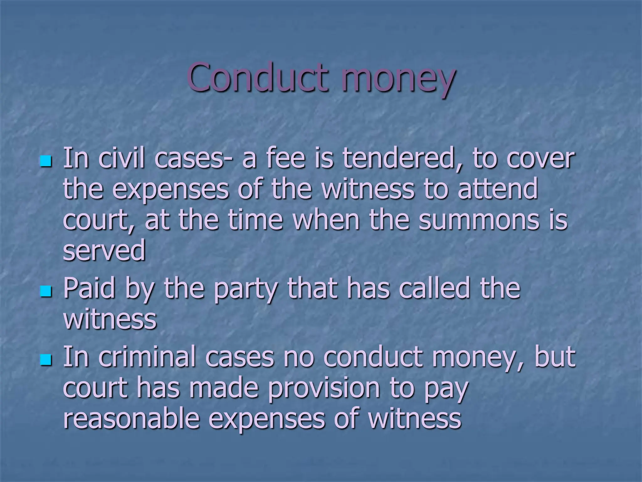 Conduct money
 In civil cases- a fee is tendered, to cover
the expenses of the witness to attend
court, at the time when the summons is
served
 Paid by the party that has called the
witness
 In criminal cases no conduct money, but
court has made provision to pay
reasonable expenses of witness
 