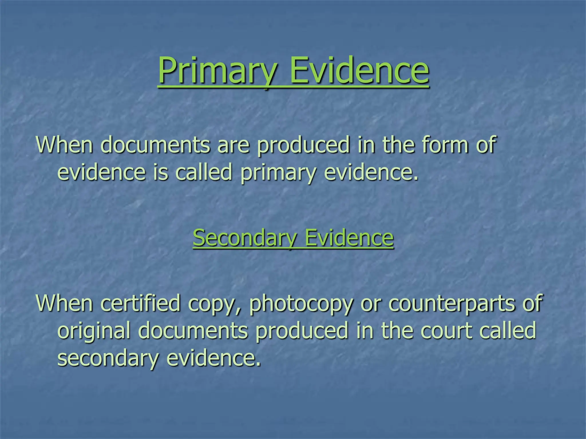 Primary Evidence
When documents are produced in the form of
evidence is called primary evidence.
Secondary Evidence
When certified copy, photocopy or counterparts of
original documents produced in the court called
secondary evidence.
 