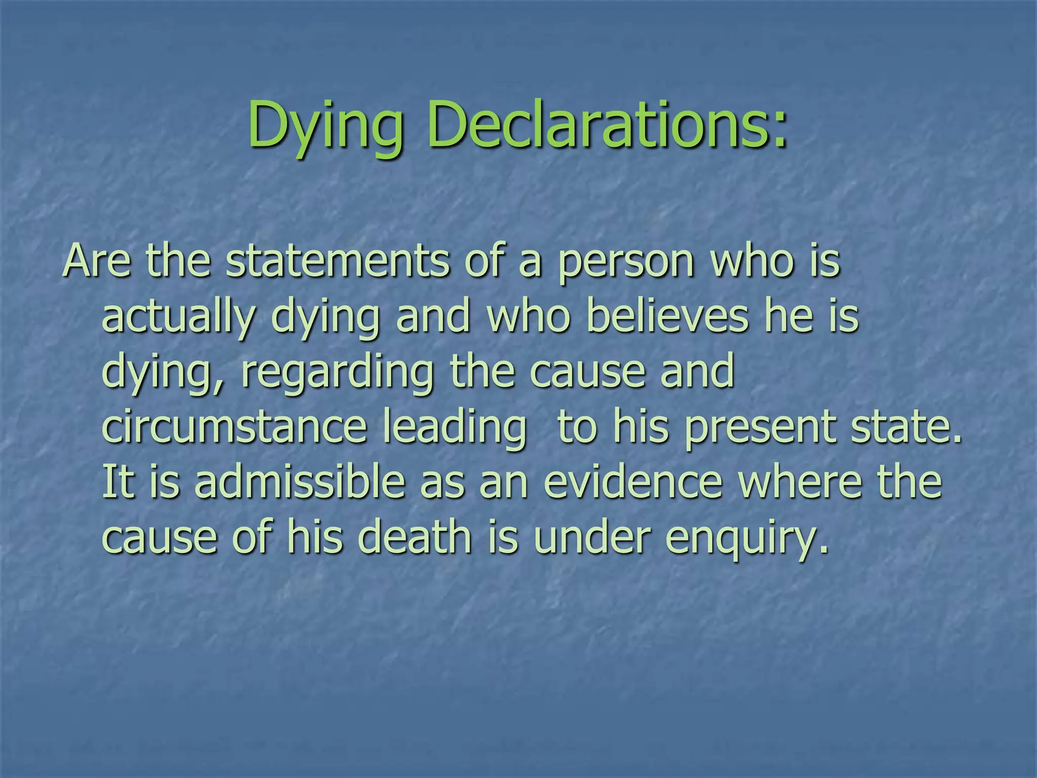 Dying Declarations:
Are the statements of a person who is
actually dying and who believes he is
dying, regarding the cause and
circumstance leading to his present state.
It is admissible as an evidence where the
cause of his death is under enquiry.
 
