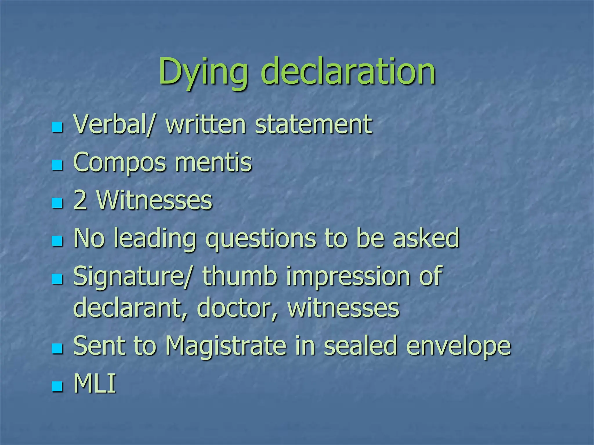 Dying declaration
 Verbal/ written statement
 Compos mentis
 2 Witnesses
 No leading questions to be asked
 Signature/ thumb impression of
declarant, doctor, witnesses
 Sent to Magistrate in sealed envelope
 MLI
 