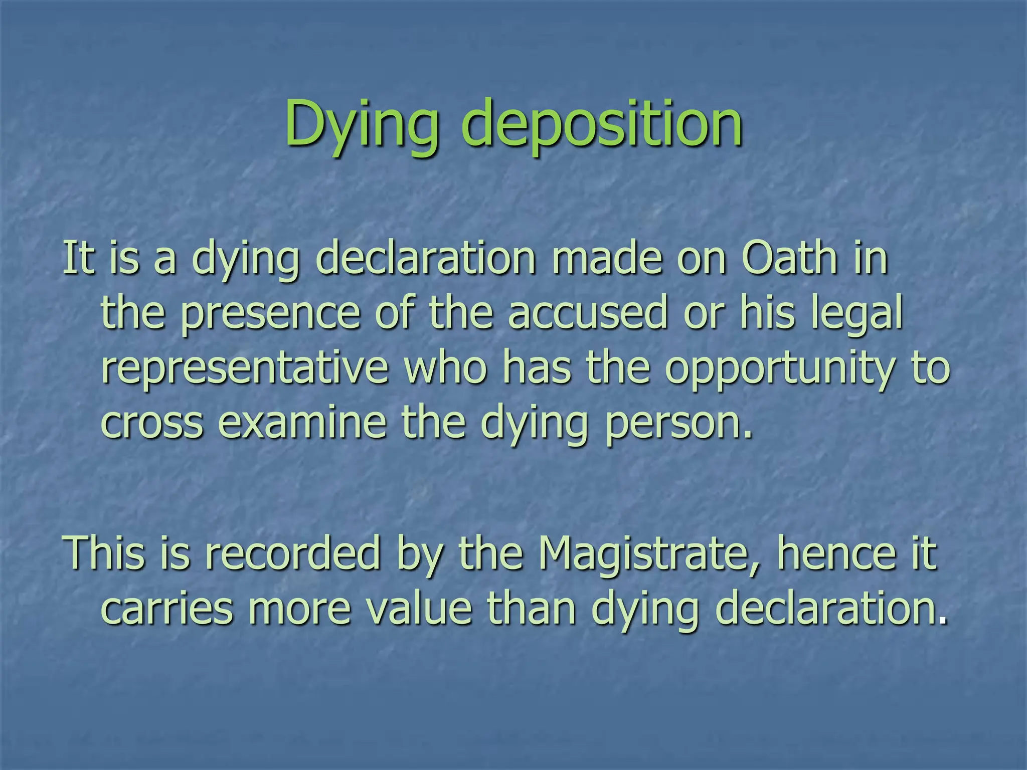 Dying deposition
It is a dying declaration made on Oath in
the presence of the accused or his legal
representative who has the opportunity to
cross examine the dying person.
This is recorded by the Magistrate, hence it
carries more value than dying declaration.
 