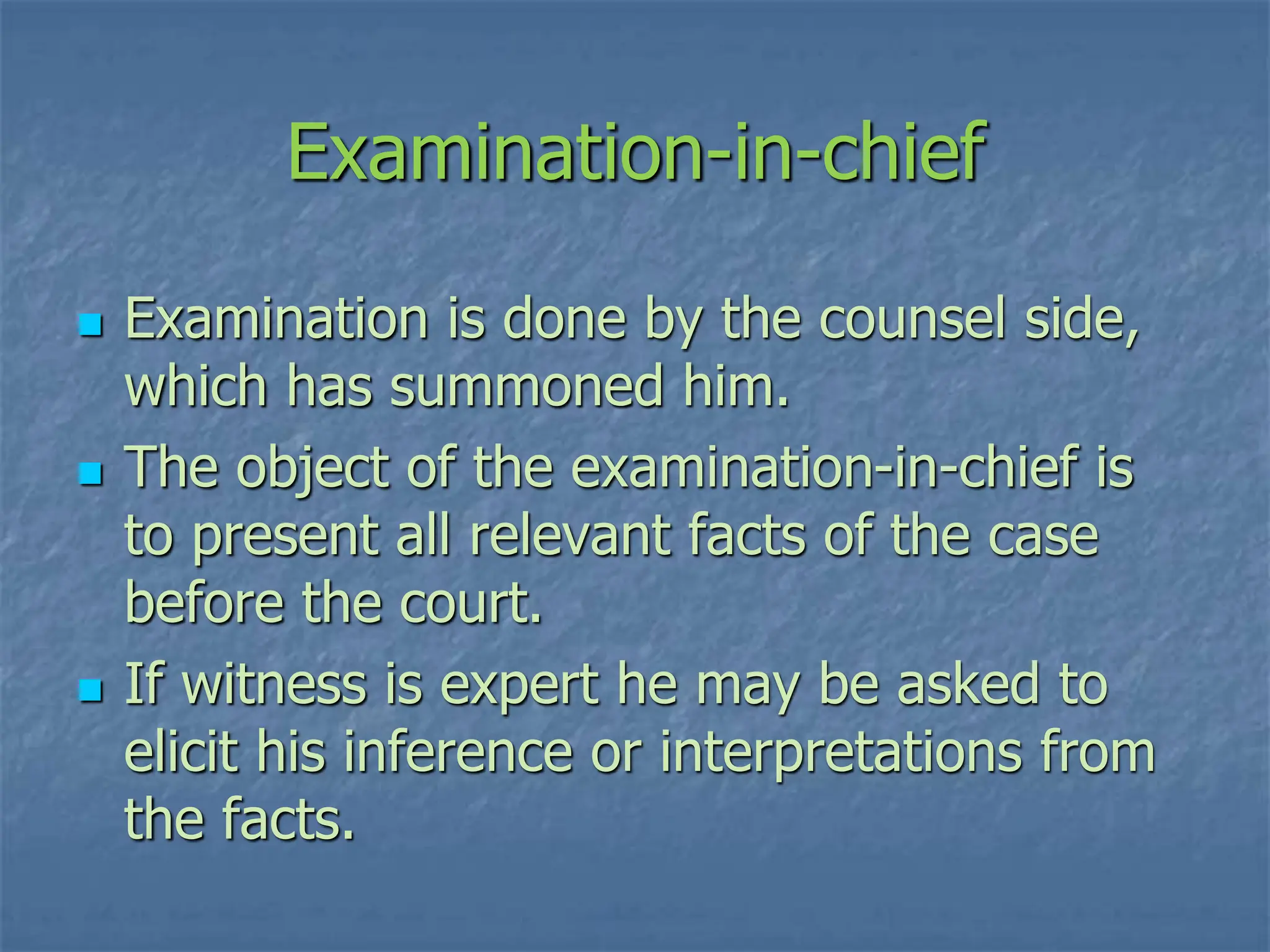 Examination-in-chief
 Examination is done by the counsel side,
which has summoned him.
 The object of the examination-in-chief is
to present all relevant facts of the case
before the court.
 If witness is expert he may be asked to
elicit his inference or interpretations from
the facts.
 