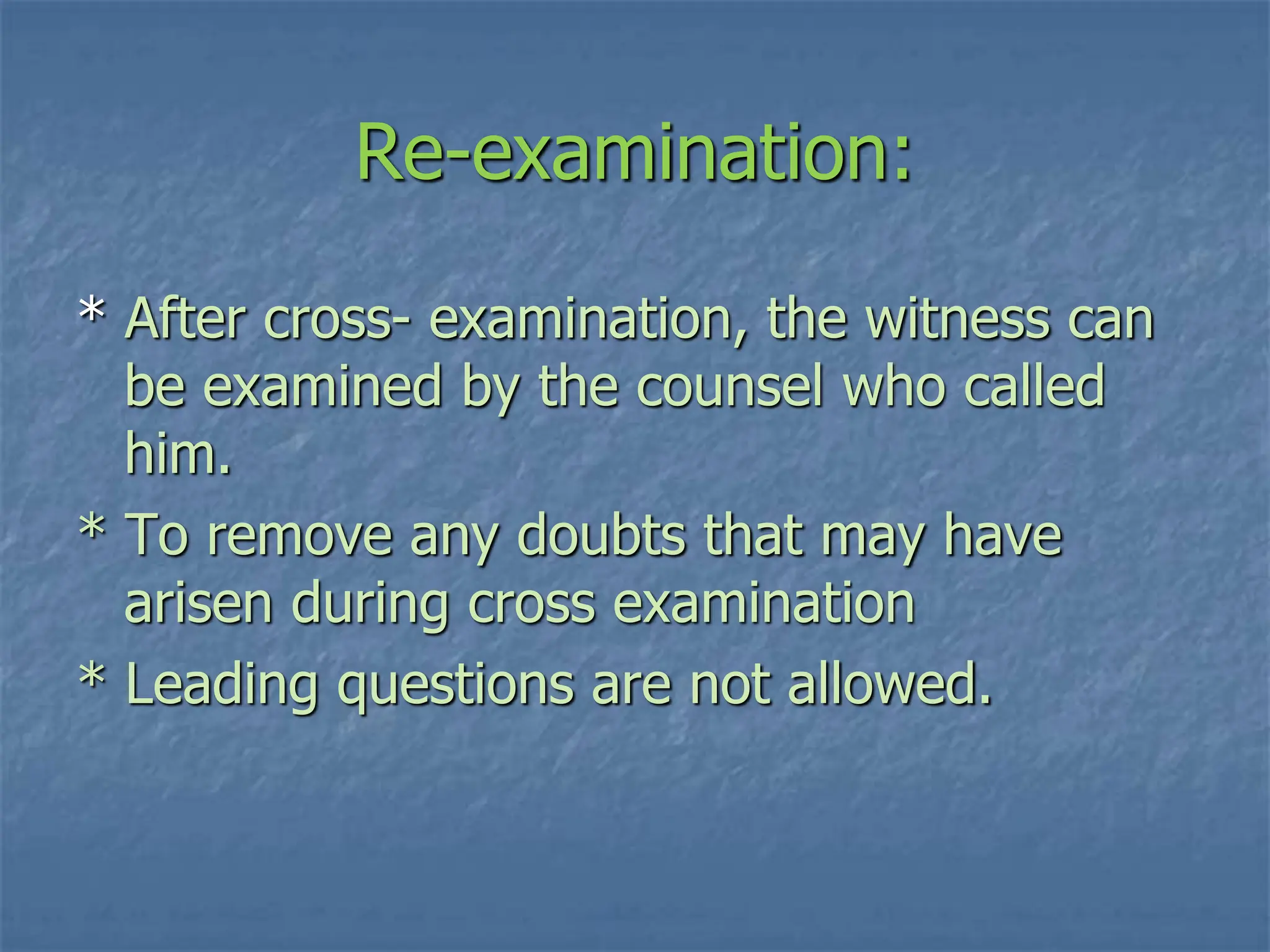 Re-examination:
* After cross- examination, the witness can
be examined by the counsel who called
him.
* To remove any doubts that may have
arisen during cross examination
* Leading questions are not allowed.
 