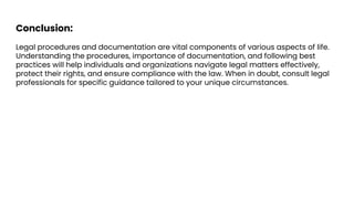 Conclusion:
Legal procedures and documentation are vital components of various aspects of life.
Understanding the procedures, importance of documentation, and following best
practices will help individuals and organizations navigate legal matters effectively,
protect their rights, and ensure compliance with the law. When in doubt, consult legal
professionals for specific guidance tailored to your unique circumstances.
 