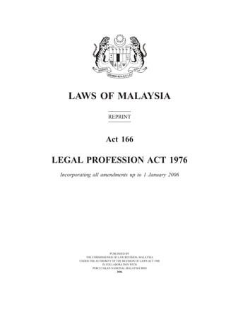 LAWS OF MALAYSIA
REPRINT
Act 166
LEGAL PROFESSION ACT 1976
Incorporating all amendments up to 1 January 2006
PUBLISHED BY
THE COMMISSIONER OF LAW REVISION, MALAYSIA
UNDER THE AUTHORITY OF THE REVISION OF LAWS ACT 1968
IN COLLABORATION WITH
PERCETAKAN NASIONAL MALAYSIA BHD
2006
 