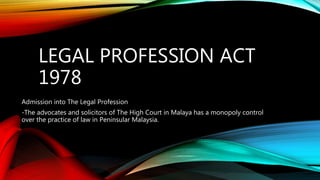 LEGAL PROFESSION ACT
1978
Admission into The Legal Profession
-The advocates and solicitors of The High Court in Malaya has a monopoly control
over the practice of law in Peninsular Malaysia.
 