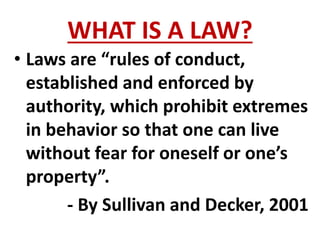 WHAT IS A LAW?
• Laws are “rules of conduct,
established and enforced by
authority, which prohibit extremes
in behavior so that one can live
without fear for oneself or one’s
property”.
- By Sullivan and Decker, 2001
 