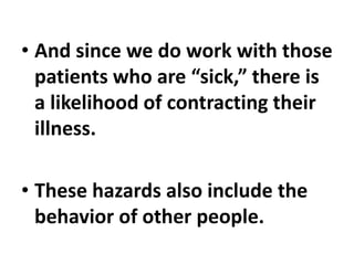 • And since we do work with those
patients who are “sick,” there is
a likelihood of contracting their
illness.
• These hazards also include the
behavior of other people.
 