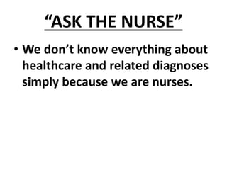 “ASK THE NURSE”
• We don’t know everything about
healthcare and related diagnoses
simply because we are nurses.
 