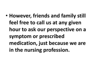 • However, friends and family still
feel free to call us at any given
hour to ask our perspective on a
symptom or prescribed
medication, just because we are
in the nursing profession.
 