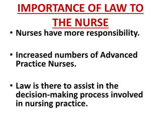 IMPORTANCE OF LAW TO
THE NURSE
• Nurses have more responsibility.
• Increased numbers of Advanced
Practice Nurses.
• Law is there to assist in the
decision-making process involved
in nursing practice.
 