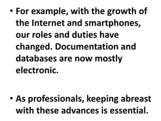 • For example, with the growth of
the Internet and smartphones,
our roles and duties have
changed. Documentation and
databases are now mostly
electronic.
• As professionals, keeping abreast
with these advances is essential.
 
