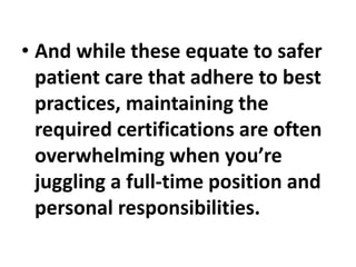 • And while these equate to safer
patient care that adhere to best
practices, maintaining the
required certifications are often
overwhelming when you’re
juggling a full-time position and
personal responsibilities.
 